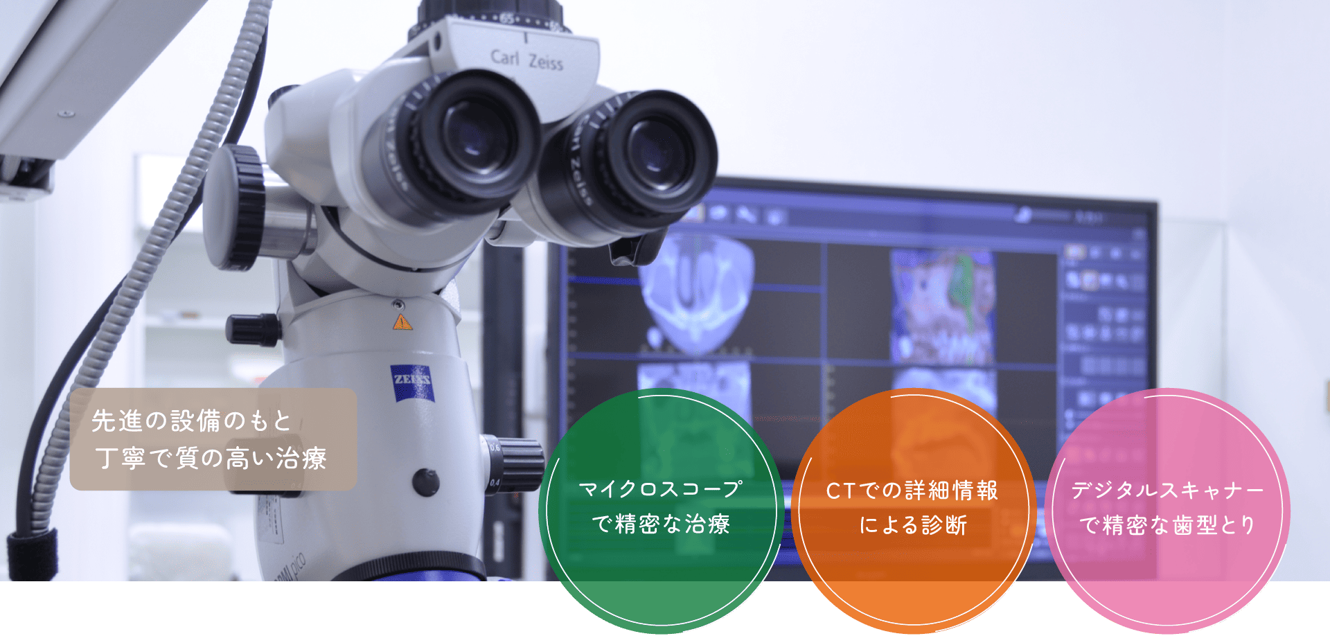 先進の設備のもと丁寧で質の高い治療 マイクロスコープで精密な治療 CTでの詳細情報による診断 デジタルスキャナーで精密な歯型とり